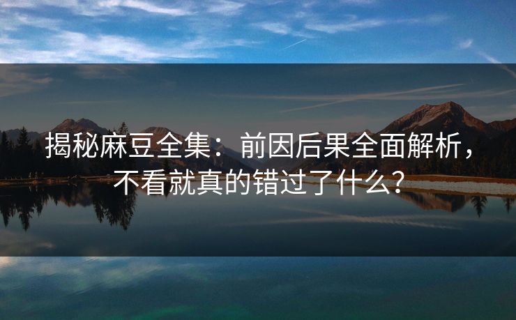 揭秘麻豆全集：前因后果全面解析，不看就真的错过了什么？-第1张图片-p站镜像热点页 - p站影视站