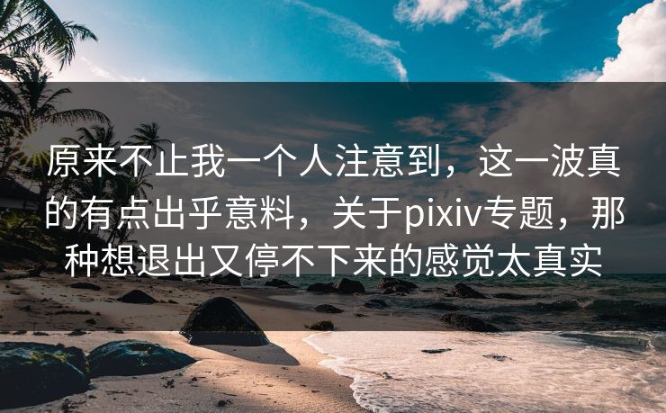 原来不止我一个人注意到,这一波真的有点出乎意料,关于pixiv专题,那种想退出又停不下来的感觉太真实-第1张图片-p站镜像热点页 - p站影视站 原来不止我一个人注意到,这一波真的有点出乎意料,关于pixiv专题,那种想退出又停不下来的感觉太真实-第1张图片-p站镜像热点页 - p站影视站