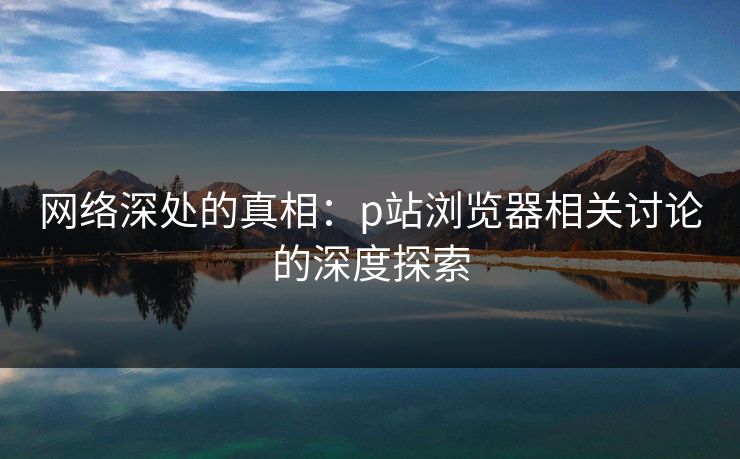 网络深处的真相：p站浏览器相关讨论的深度探索-第1张图片-p站镜像热点页 - p站影视站