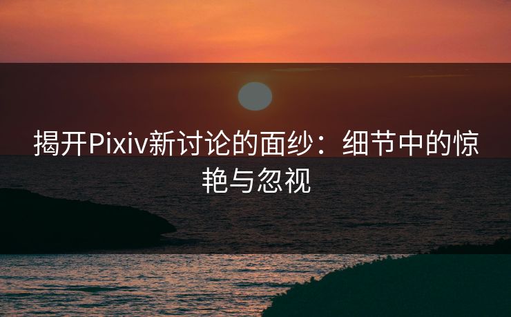 揭开Pixiv新讨论的面纱：细节中的惊艳与忽视-第1张图片-p站镜像热点页 - p站影视站