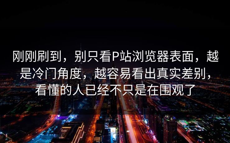刚刚刷到,别只看P站浏览器表面,越是冷门角度,越容易看出真实差别,看懂的人已经不只是在围观了-第1张图片-p站镜像热点页 - p站影视站 刚刚刷到,别只看P站浏览器表面,越是冷门角度,越容易看出真实差别,看懂的人已经不只是在围观了-第1张图片-p站镜像热点页 - p站影视站