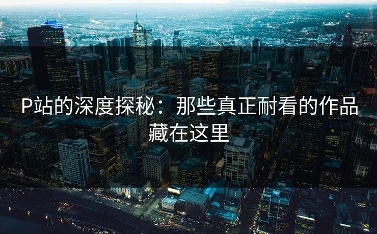 P站的深度探秘：那些真正耐看的作品藏在这里